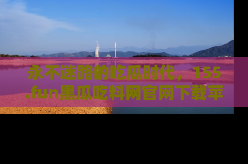 永不迷路的吃瓜时代，155.fun黑瓜吃料网官网下载苹果版陪你同行！