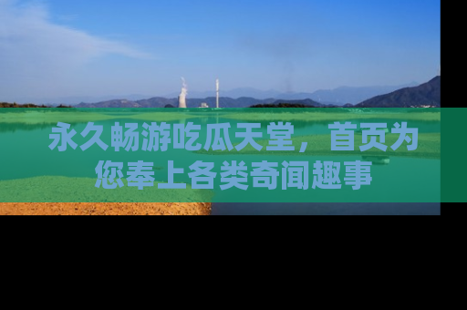 永久畅游吃瓜天堂，首页为您奉上各类奇闻趣事