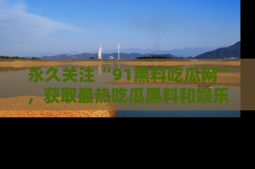 永久关注“91黑料吃瓜网”，获取最热吃瓜黑料和娱乐资讯