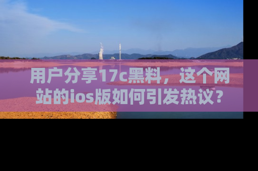 用户分享17c黑料，这个网站的ios版如何引发热议？