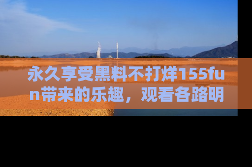 永久享受黑料不打烊155fun带来的乐趣,观看各路明星的内幕故事!