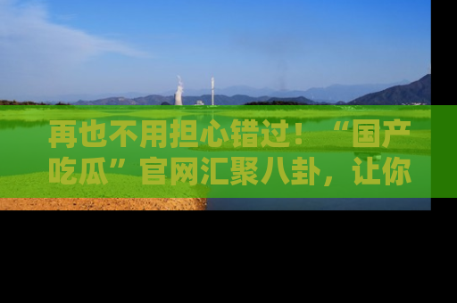 再也不用担心错过！“国产吃瓜”官网汇聚八卦，让你随时随地吃瓜。