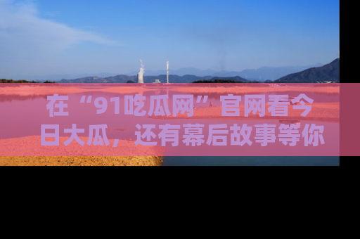 在“91吃瓜网”官网看今日大瓜，还有幕后故事等你来挖掘！