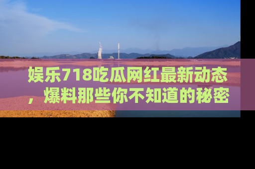 娱乐718吃瓜网红最新动态，爆料那些你不知道的秘密！