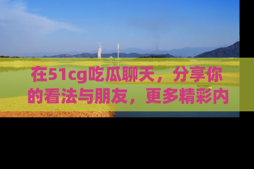 在51cg吃瓜聊天，分享你的看法与朋友，更多精彩内容请浏览网址www.51cg.com！