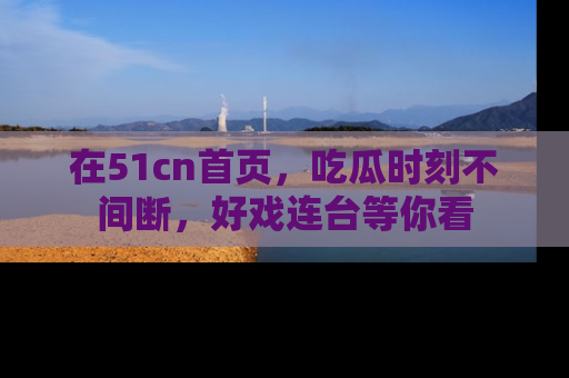 在51cn首页，吃瓜时刻不间断，好戏连台等你看