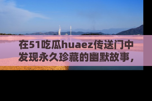 在51吃瓜huaez传送门中发现永久珍藏的幽默故事，瓜友们一起分享欢乐瞬间！