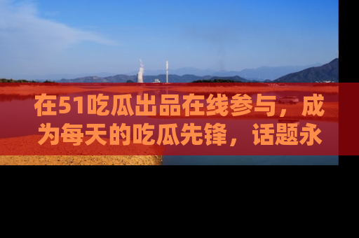 在51吃瓜出品在线参与，成为每天的吃瓜先锋，话题永不落幕！