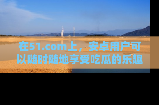 在51.com上，安卓用户可以随时随地享受吃瓜的乐趣！
