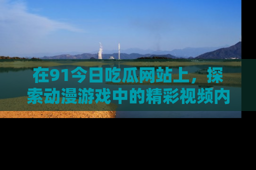 在91今日吃瓜网站上,探索动漫游戏中的精彩视频内容