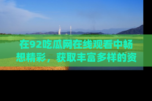 在92吃瓜网在线观看中畅想精彩,获取丰富多样的资源和app功能