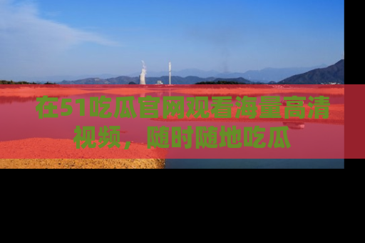在51吃瓜官网观看海量高清视频，随时随地吃瓜