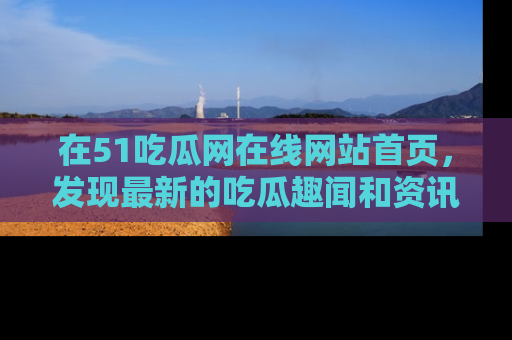 在51吃瓜网在线网站首页，发现最新的吃瓜趣闻和资讯分享