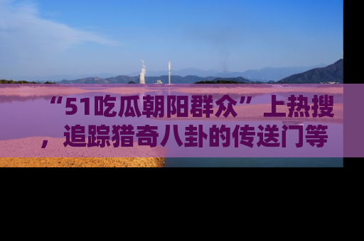 “51吃瓜朝阳群众”上热搜,追踪猎奇八卦的传送门等你点击!