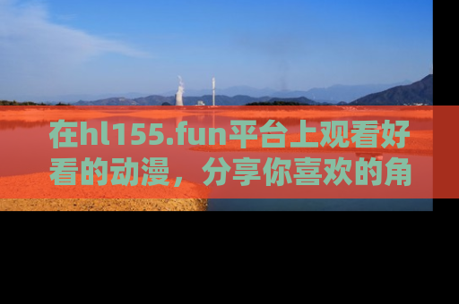 在hl155.fun平台上观看好看的动漫，分享你喜欢的角色和故事！
