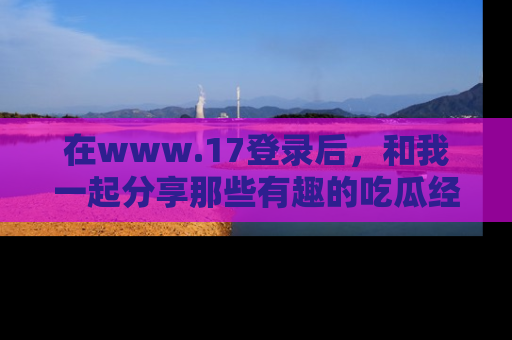在www.17登录后，和我一起分享那些有趣的吃瓜经历吧！