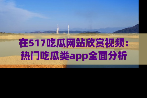 在517吃瓜网站欣赏视频:热门吃瓜类app全面分析