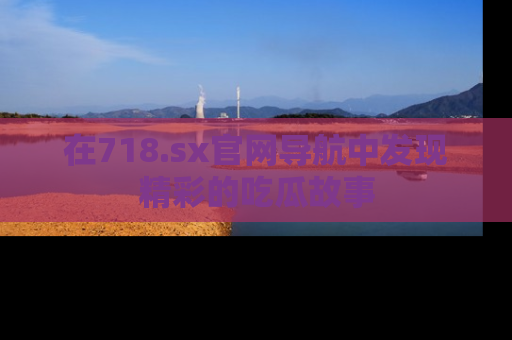 在718.sx官网导航中发现精彩的吃瓜故事