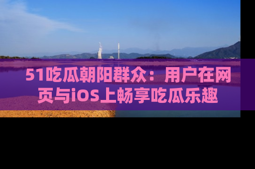 51吃瓜朝阳群众:用户在网页与iOS上畅享吃瓜乐趣