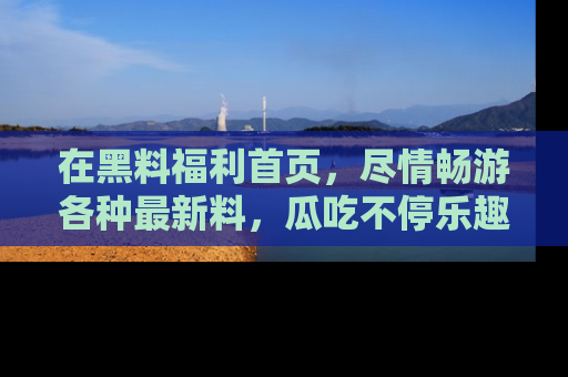 在黑料福利首页,尽情畅游各种最新料,瓜吃不停乐趣无穷!