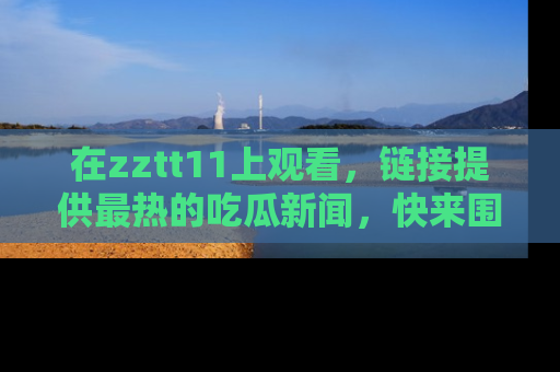 在zztt11上观看，链接提供最热的吃瓜新闻，快来围观！