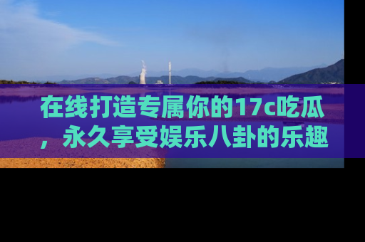 在线打造专属你的17c吃瓜，永久享受娱乐八卦的乐趣