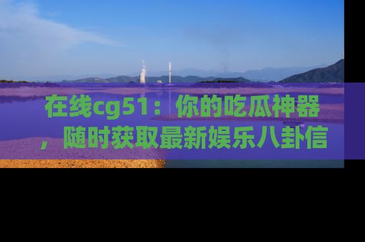 在线cg51:你的吃瓜神器,随时获取最新娱乐八卦信息。