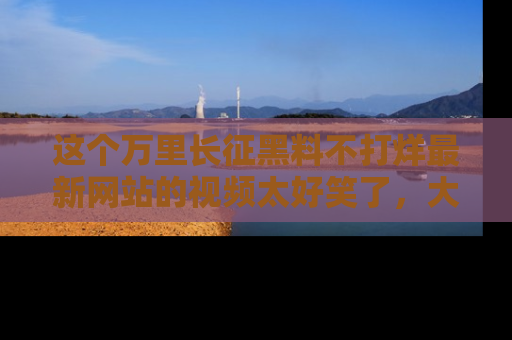 这个万里长征黑料不打烊最新网站的视频太好笑了，大家快来一起看吧！