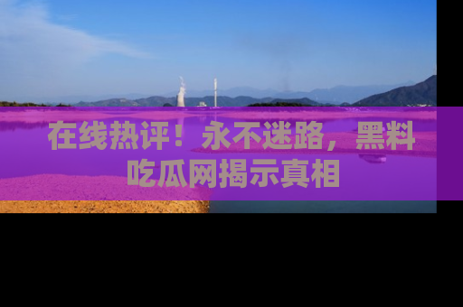 在线热评！永不迷路，黑料吃瓜网揭示真相