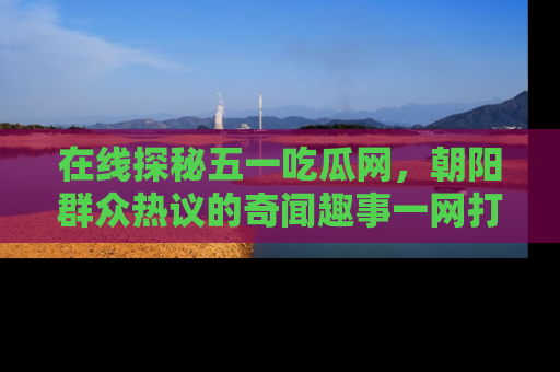 在线探秘五一吃瓜网，朝阳群众热议的奇闻趣事一网打尽