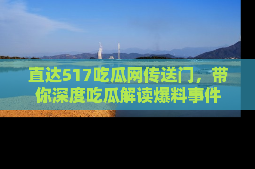 直达517吃瓜网传送门,带你深度吃瓜解读爆料事件