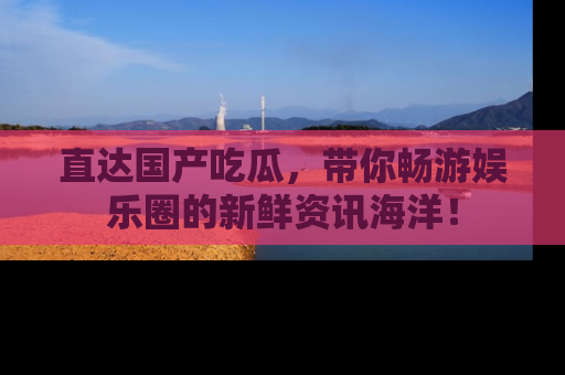 直达国产吃瓜,带你畅游娱乐圈的新鲜资讯海洋!