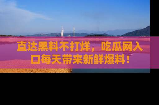 直达黑料不打烊，吃瓜网入口每天带来新鲜爆料！