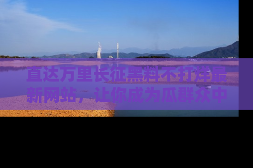 直达万里长征黑料不打烊最新网站，让你成为瓜群众中的资深吃瓜客！