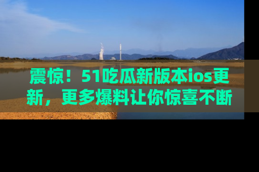震惊!51吃瓜新版本ios更新,更多爆料让你惊喜不断,赶快来看吧!