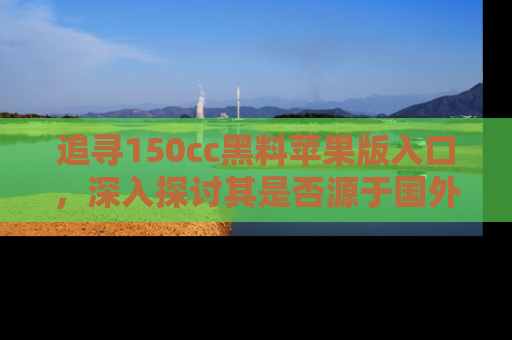 追寻150cc黑料苹果版入口，深入探讨其是否源于国外的传闻
