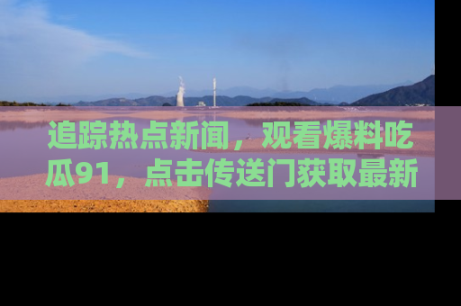追踪热点新闻,观看爆料吃瓜91,点击传送门获取最新更新!