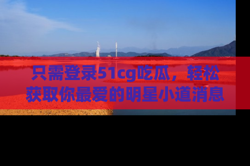 只需登录51cg吃瓜，轻松获取你最爱的明星小道消息！