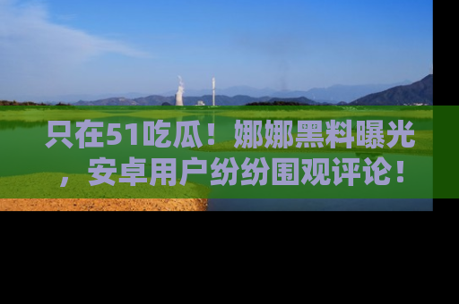 只在51吃瓜！娜娜黑料曝光，安卓用户纷纷围观评论！