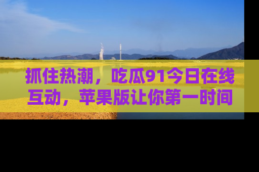 抓住热潮，吃瓜91今日在线互动，苹果版让你第一时间掌握信息！