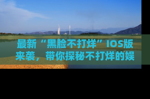 最新“黑脸不打烊”IOS版来袭,带你探秘不打烊的娱乐世界!