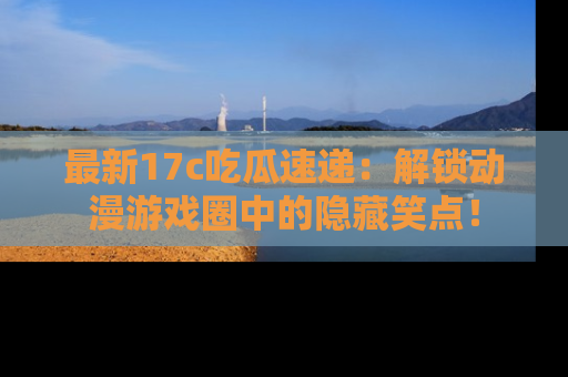 最新17c吃瓜速递:解锁动漫游戏圈中的隐藏笑点!