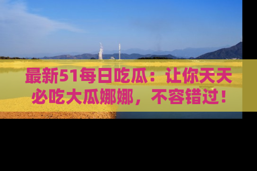 最新51每日吃瓜:让你天天必吃大瓜娜娜,不容错过!