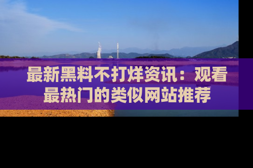 最新黑料不打烊资讯：观看最热门的类似网站推荐