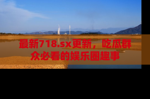 最新718.sx更新,吃瓜群众必看的娱乐圈趣事