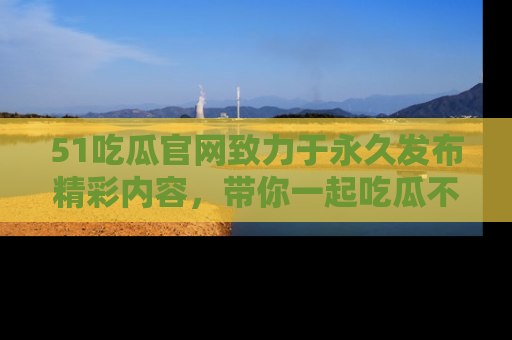 51吃瓜官网致力于永久发布精彩内容，带你一起吃瓜不停歇！