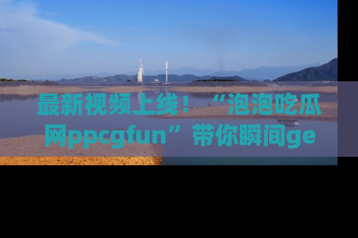 最新视频上线！“泡泡吃瓜网ppcgfun”带你瞬间get吃瓜圈的秘密