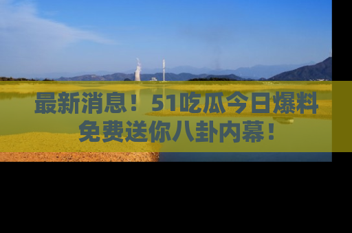 最新消息！51吃瓜今日爆料免费送你八卦内幕！