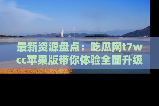 最新资源盘点：吃瓜网t7wcc苹果版带你体验全面升级