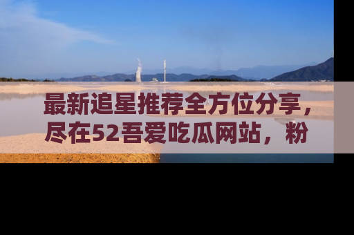 最新追星推荐全方位分享，尽在52吾爱吃瓜网站，粉丝必看